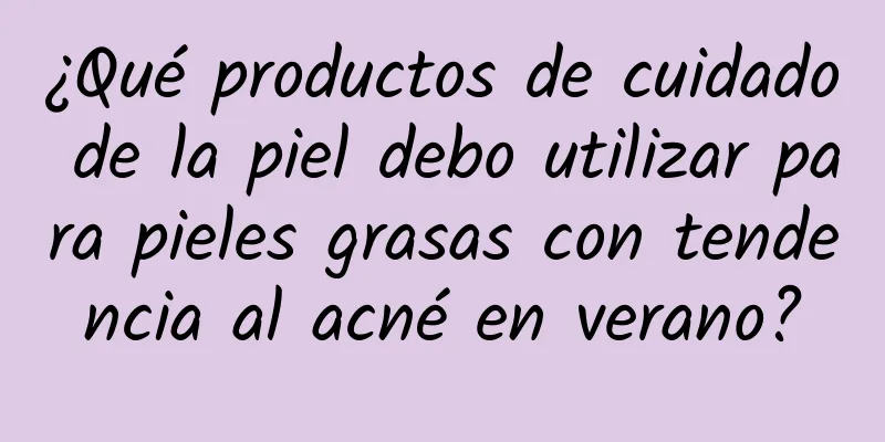 ¿Qué productos de cuidado de la piel debo utilizar para pieles grasas con tendencia al acné en verano?