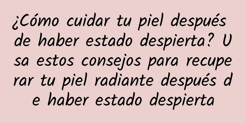 ¿Cómo cuidar tu piel después de haber estado despierta? Usa estos consejos para recuperar tu piel radiante después de haber estado despierta