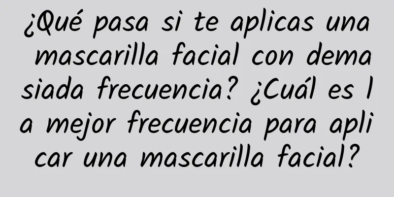 ¿Qué pasa si te aplicas una mascarilla facial con demasiada frecuencia? ¿Cuál es la mejor frecuencia para aplicar una mascarilla facial?