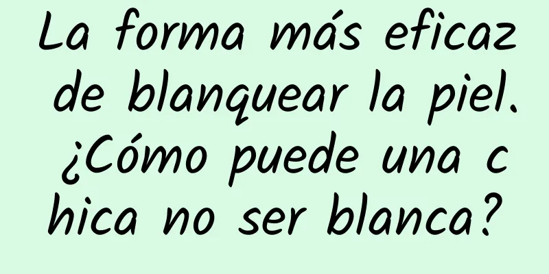 La forma más eficaz de blanquear la piel. ¿Cómo puede una chica no ser blanca?