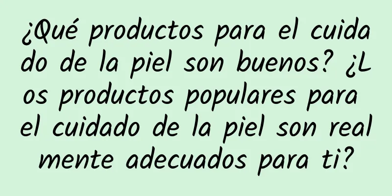 ¿Qué productos para el cuidado de la piel son buenos? ¿Los productos populares para el cuidado de la piel son realmente adecuados para ti?