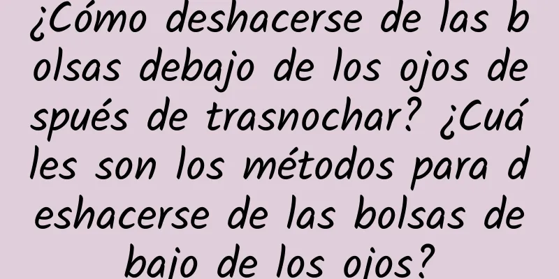 ¿Cómo deshacerse de las bolsas debajo de los ojos después de trasnochar? ¿Cuáles son los métodos para deshacerse de las bolsas debajo de los ojos?