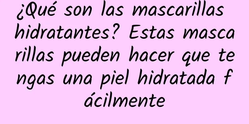 ¿Qué son las mascarillas hidratantes? Estas mascarillas pueden hacer que tengas una piel hidratada fácilmente