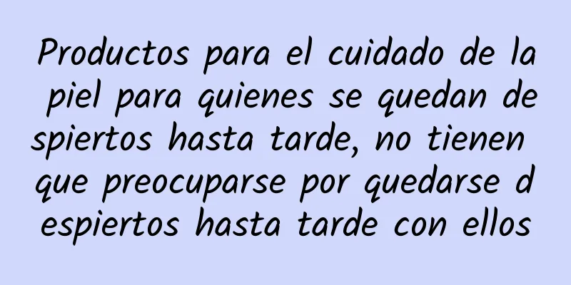 Productos para el cuidado de la piel para quienes se quedan despiertos hasta tarde, no tienen que preocuparse por quedarse despiertos hasta tarde con ellos