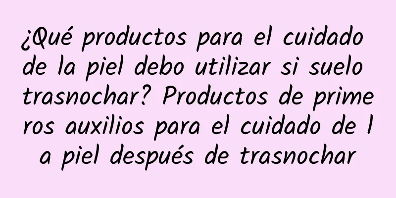 ¿Qué productos para el cuidado de la piel debo utilizar si suelo trasnochar? Productos de primeros auxilios para el cuidado de la piel después de trasnochar