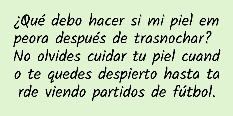 ¿Qué debo hacer si mi piel empeora después de trasnochar? No olvides cuidar tu piel cuando te quedes despierto hasta tarde viendo partidos de fútbol.