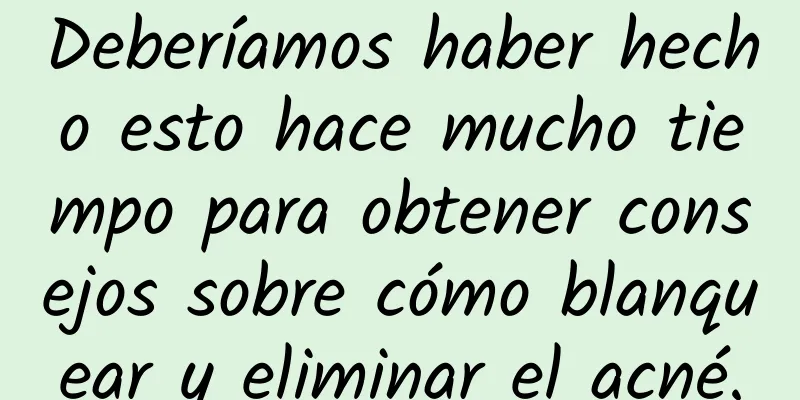 Deberíamos haber hecho esto hace mucho tiempo para obtener consejos sobre cómo blanquear y eliminar el acné.