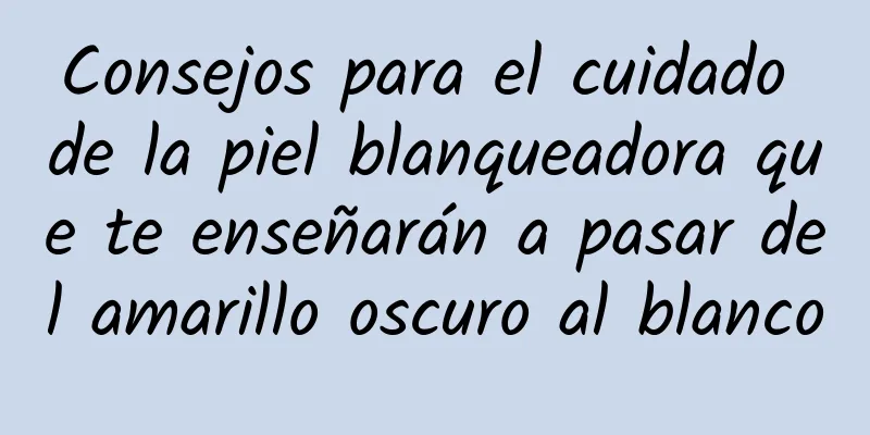 Consejos para el cuidado de la piel blanqueadora que te enseñarán a pasar del amarillo oscuro al blanco