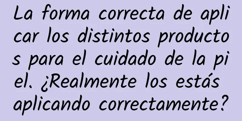 La forma correcta de aplicar los distintos productos para el cuidado de la piel. ¿Realmente los estás aplicando correctamente?