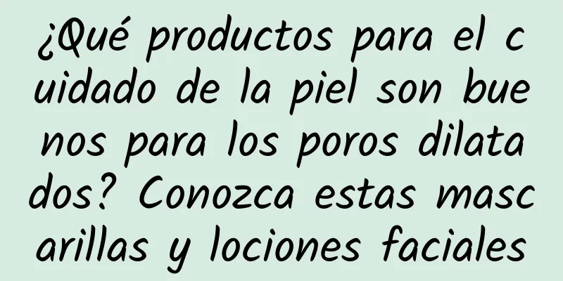 ¿Qué productos para el cuidado de la piel son buenos para los poros dilatados? Conozca estas mascarillas y lociones faciales