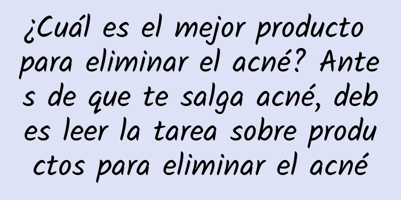 ¿Cuál es el mejor producto para eliminar el acné? Antes de que te salga acné, debes leer la tarea sobre productos para eliminar el acné