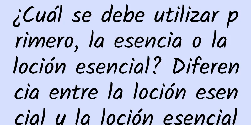 ¿Cuál se debe utilizar primero, la esencia o la loción esencial? Diferencia entre la loción esencial y la loción esencial