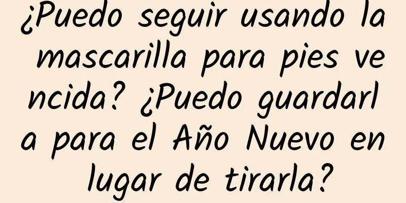 ¿Puedo seguir usando la mascarilla para pies vencida? ¿Puedo guardarla para el Año Nuevo en lugar de tirarla?