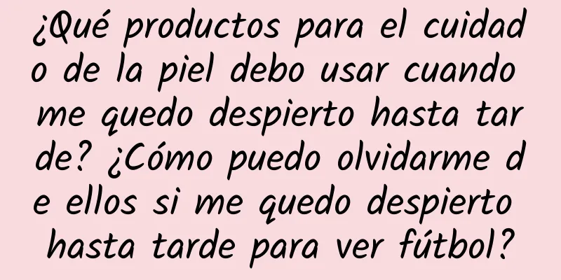 ¿Qué productos para el cuidado de la piel debo usar cuando me quedo despierto hasta tarde? ¿Cómo puedo olvidarme de ellos si me quedo despierto hasta tarde para ver fútbol?