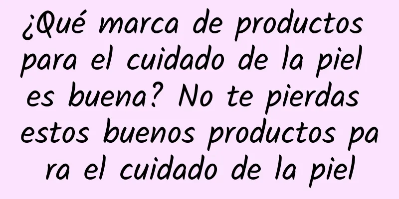 ¿Qué marca de productos para el cuidado de la piel es buena? No te pierdas estos buenos productos para el cuidado de la piel