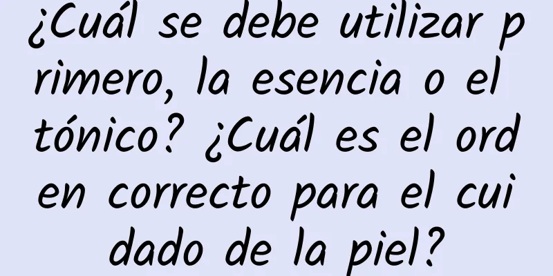 ¿Cuál se debe utilizar primero, la esencia o el tónico? ¿Cuál es el orden correcto para el cuidado de la piel?