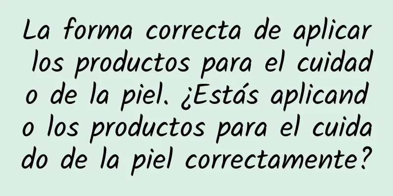 La forma correcta de aplicar los productos para el cuidado de la piel. ¿Estás aplicando los productos para el cuidado de la piel correctamente?