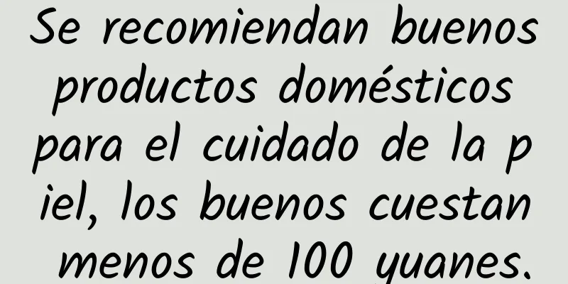 Se recomiendan buenos productos domésticos para el cuidado de la piel, los buenos cuestan menos de 100 yuanes.