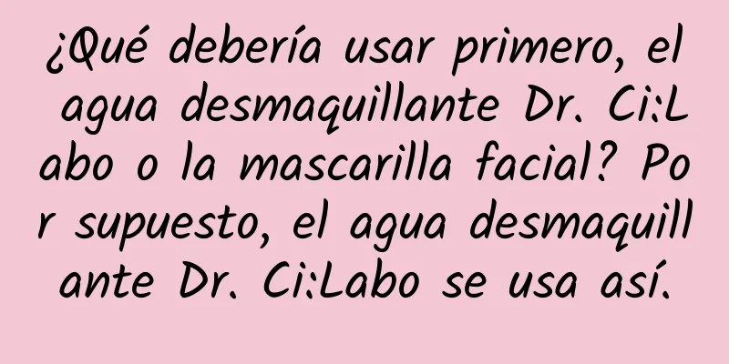 ¿Qué debería usar primero, el agua desmaquillante Dr. Ci:Labo o la mascarilla facial? Por supuesto, el agua desmaquillante Dr. Ci:Labo se usa así.