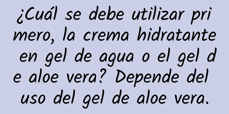 ¿Cuál se debe utilizar primero, la crema hidratante en gel de agua o el gel de aloe vera? Depende del uso del gel de aloe vera.