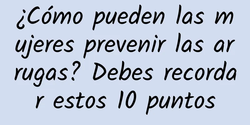 ¿Cómo pueden las mujeres prevenir las arrugas? Debes recordar estos 10 puntos