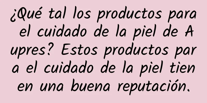 ¿Qué tal los productos para el cuidado de la piel de Aupres? Estos productos para el cuidado de la piel tienen una buena reputación.