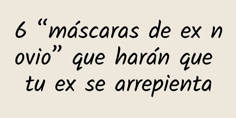 6 “máscaras de ex novio” que harán que tu ex se arrepienta