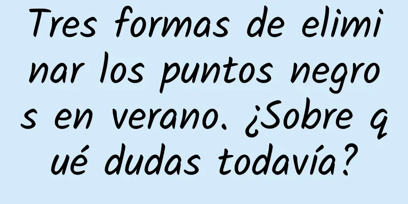 Tres formas de eliminar los puntos negros en verano. ¿Sobre qué dudas todavía?