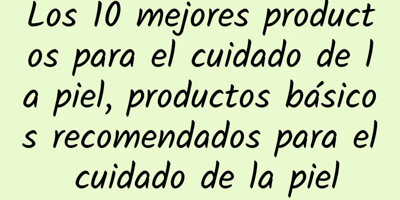 Los 10 mejores productos para el cuidado de la piel, productos básicos recomendados para el cuidado de la piel