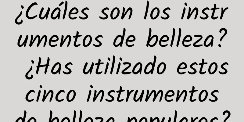 ¿Cuáles son los instrumentos de belleza? ¿Has utilizado estos cinco instrumentos de belleza populares?