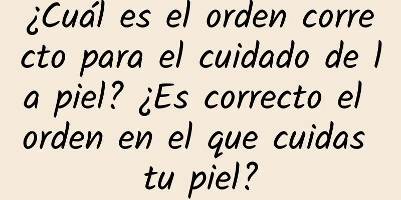 ¿Cuál es el orden correcto para el cuidado de la piel? ¿Es correcto el orden en el que cuidas tu piel?