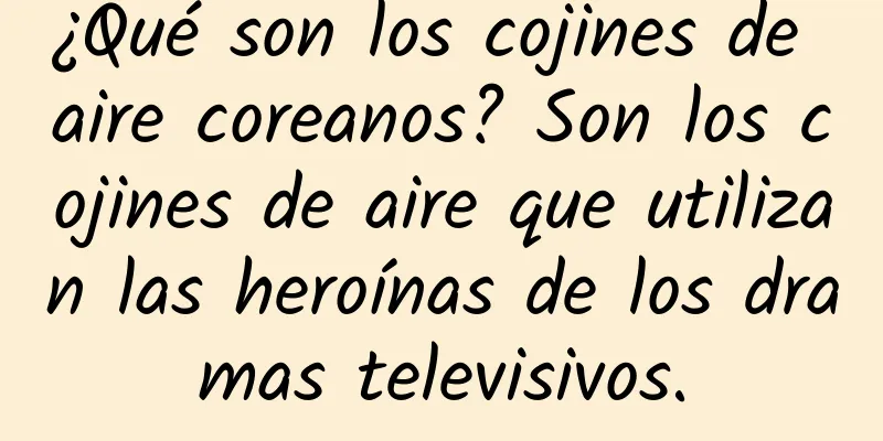 ¿Qué son los cojines de aire coreanos? Son los cojines de aire que utilizan las heroínas de los dramas televisivos.