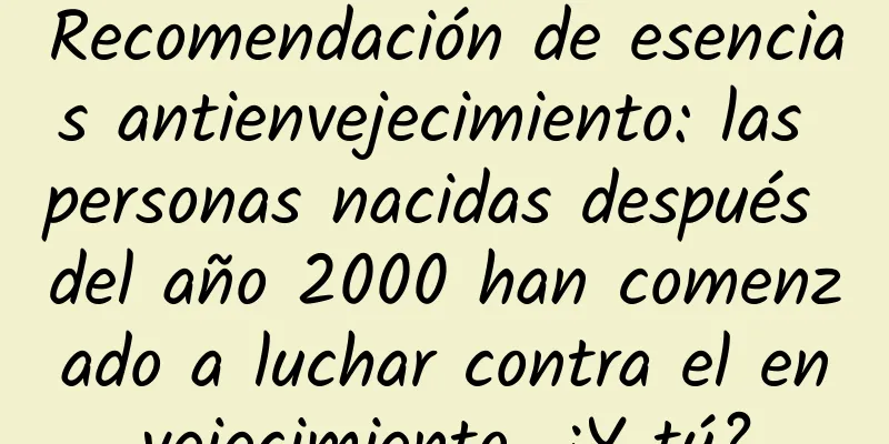 Recomendación de esencias antienvejecimiento: las personas nacidas después del año 2000 han comenzado a luchar contra el envejecimiento. ¿Y tú?