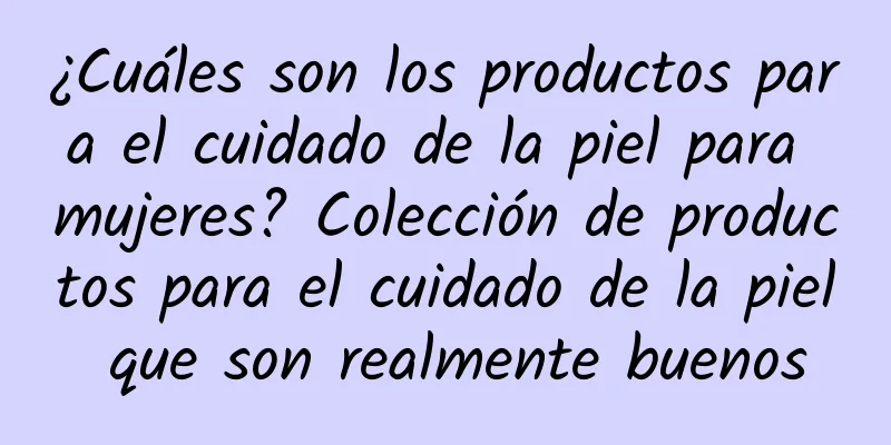 ¿Cuáles son los productos para el cuidado de la piel para mujeres? Colección de productos para el cuidado de la piel que son realmente buenos