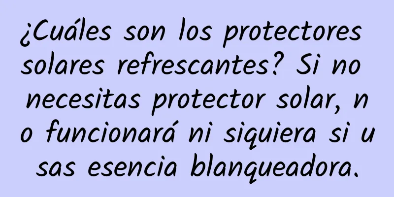 ¿Cuáles son los protectores solares refrescantes? Si no necesitas protector solar, no funcionará ni siquiera si usas esencia blanqueadora.