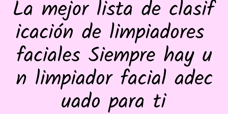 La mejor lista de clasificación de limpiadores faciales Siempre hay un limpiador facial adecuado para ti