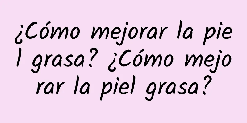 ¿Cómo mejorar la piel grasa? ¿Cómo mejorar la piel grasa?