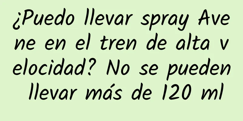 ¿Puedo llevar spray Avene en el tren de alta velocidad? No se pueden llevar más de 120 ml