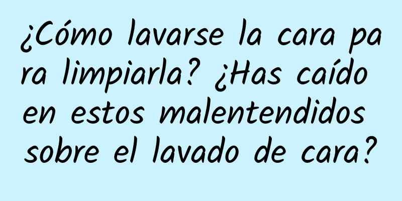 ¿Cómo lavarse la cara para limpiarla? ¿Has caído en estos malentendidos sobre el lavado de cara?