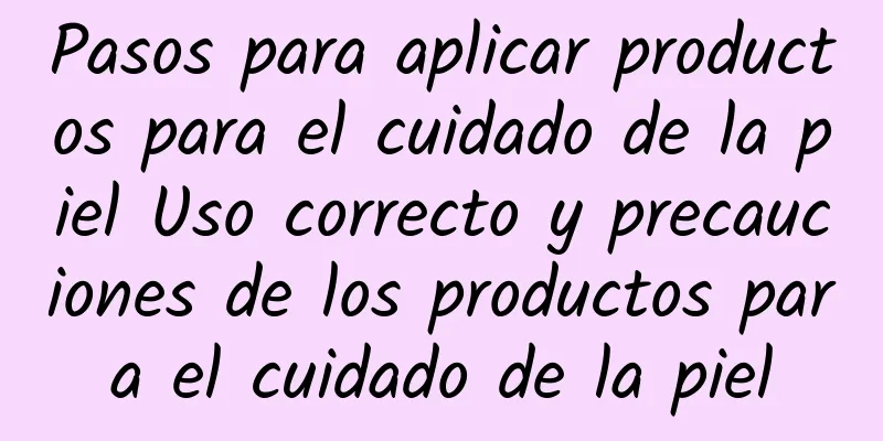 Pasos para aplicar productos para el cuidado de la piel Uso correcto y precauciones de los productos para el cuidado de la piel