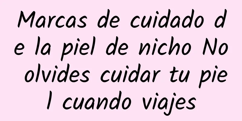 Marcas de cuidado de la piel de nicho No olvides cuidar tu piel cuando viajes