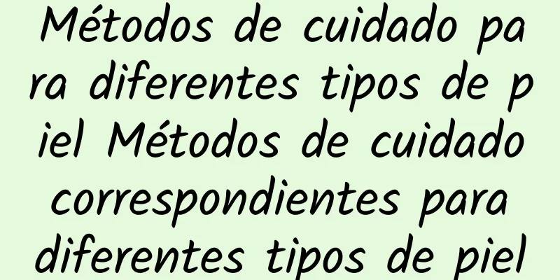 Métodos de cuidado para diferentes tipos de piel Métodos de cuidado correspondientes para diferentes tipos de piel