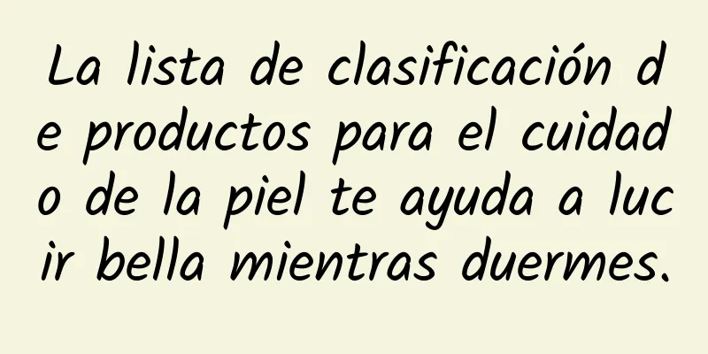 La lista de clasificación de productos para el cuidado de la piel te ayuda a lucir bella mientras duermes.