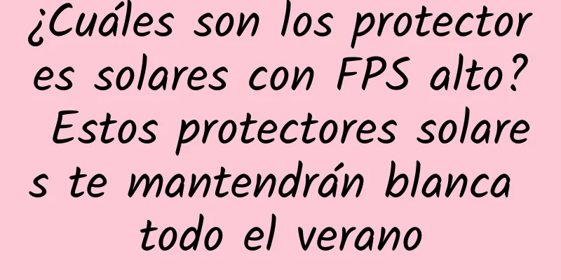 ¿Cuáles son los protectores solares con FPS alto? Estos protectores solares te mantendrán blanca todo el verano