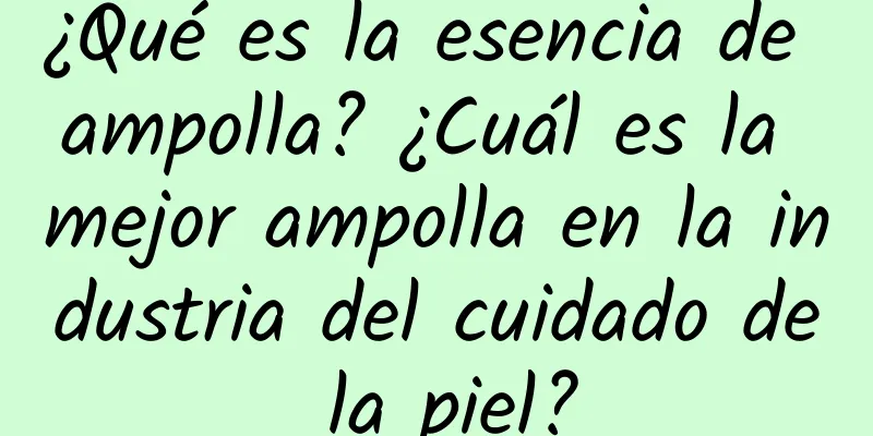 ¿Qué es la esencia de ampolla? ¿Cuál es la mejor ampolla en la industria del cuidado de la piel?