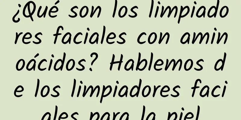 ¿Qué son los limpiadores faciales con aminoácidos? Hablemos de los limpiadores faciales para la piel