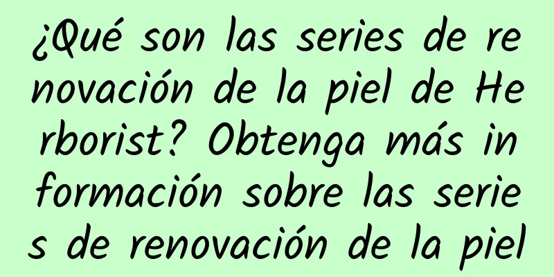 ¿Qué son las series de renovación de la piel de Herborist? Obtenga más información sobre las series de renovación de la piel