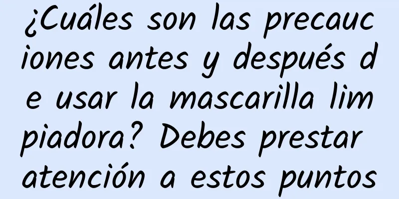 ¿Cuáles son las precauciones antes y después de usar la mascarilla limpiadora? Debes prestar atención a estos puntos