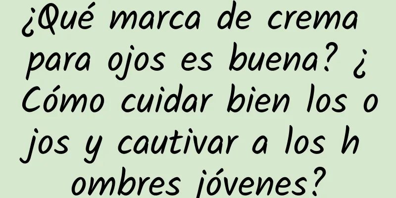 ¿Qué marca de crema para ojos es buena? ¿Cómo cuidar bien los ojos y cautivar a los hombres jóvenes?