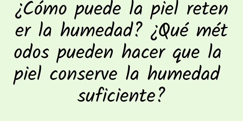 ¿Cómo puede la piel retener la humedad? ¿Qué métodos pueden hacer que la piel conserve la humedad suficiente?